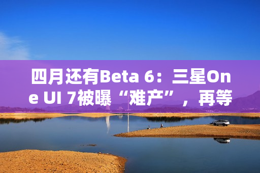 四月还有Beta 6：三星One UI 7被曝“难产”，再等安卓16都要发布了