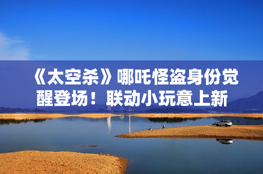 《太空杀》哪吒怪盗身份觉醒登场！联动小玩意上新