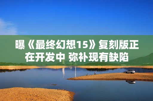 曝《最终幻想15》复刻版正在开发中 弥补现有缺陷