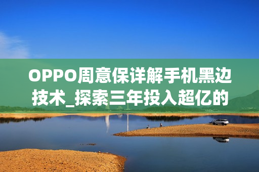 OPPO周意保详解手机黑边技术_探索三年投入超亿的OPPO黑边技术