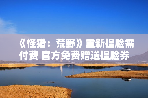 《怪猎：荒野》重新捏脸需付费 官方免费赠送捏脸券