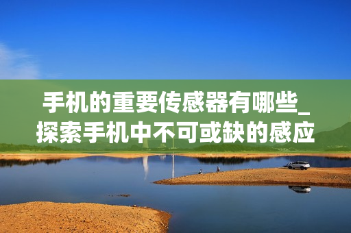 手机的重要传感器有哪些_探索手机中不可或缺的感应器功能