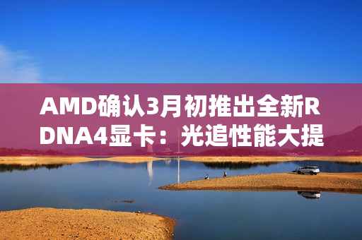 AMD确认3月初推出全新RDNA4显卡：光追性能大提升！
