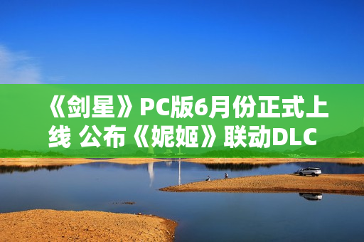 《剑星》PC版6月份正式上线 公布《妮姬》联动DLC