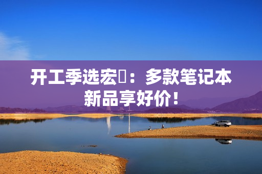 开工季选宏碁：多款笔记本新品享好价！