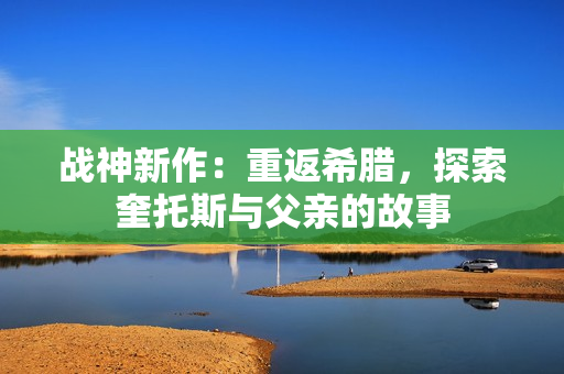 战神新作：重返希腊，探索奎托斯与父亲的故事