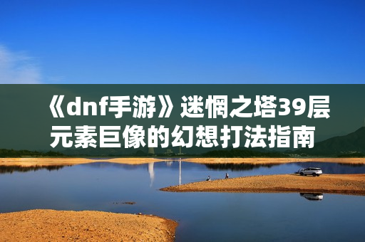 《dnf手游》迷惘之塔39层元素巨像的幻想打法指南