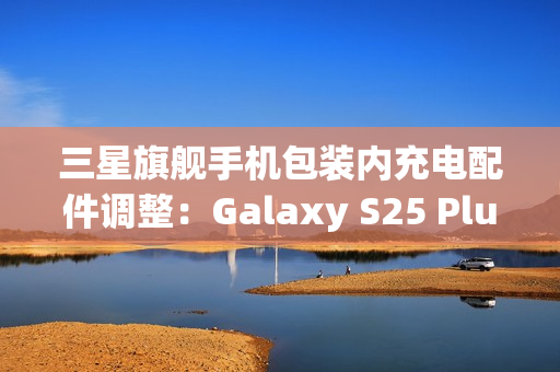 三星旗舰手机包装内充电配件调整：Galaxy S25 Plus/Ultra首次配备45W充电线