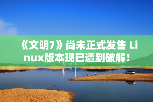 《文明7》尚未正式发售 Linux版本现已遭到破解！