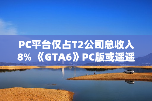 PC平台仅占T2公司总收入8% 《GTA6》PC版或遥遥无期