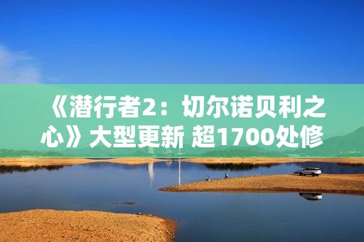 《潜行者2：切尔诺贝利之心》大型更新 超1700处修复