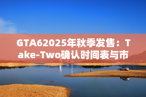 GTA62025年秋季发售：Take-Two确认时间表与市场期待
