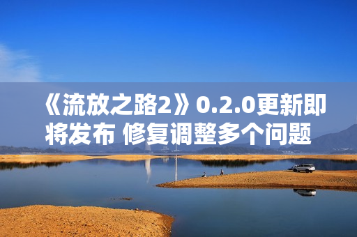 《流放之路2》0.2.0更新即将发布 修复调整多个问题
