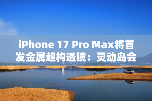 iPhone 17 Pro Max将首发金属超构透镜：灵动岛会变小