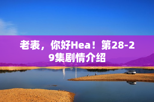 老表，你好Hea！第28-29集剧情介绍