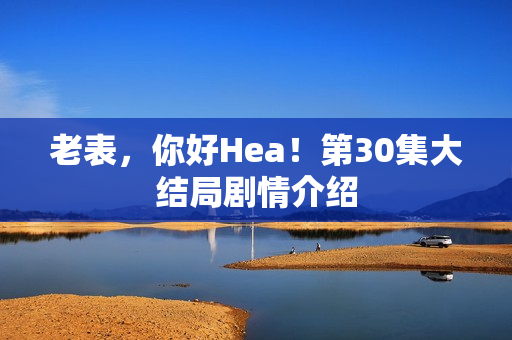 老表，你好Hea！第30集大结局剧情介绍