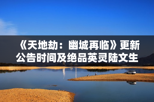 《天地劫：幽城再临》更新公告时间及绝品英灵陆文生与惊飞羽登场一览