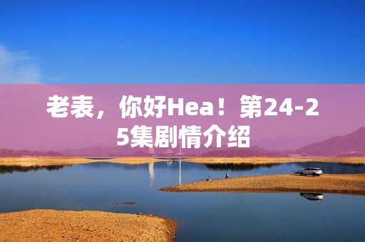 老表，你好Hea！第24-25集剧情介绍