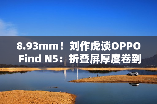 8.93mm！刘作虎谈OPPO Find N5：折叠屏厚度卷到极限了