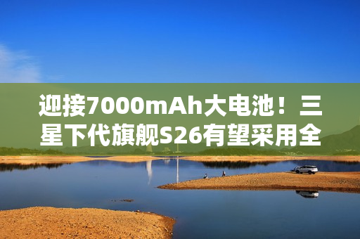 迎接7000mAh大电池！三星下代旗舰S26有望采用全新电池技术