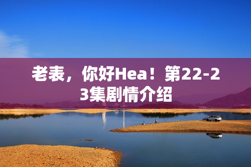 老表，你好Hea！第22-23集剧情介绍
