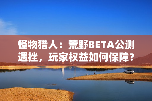 怪物猎人：荒野BETA公测遇挫，玩家权益如何保障？