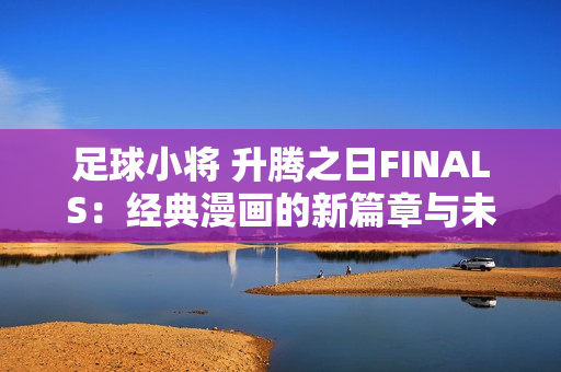 足球小将 升腾之日FINALS：经典漫画的新篇章与未来展望