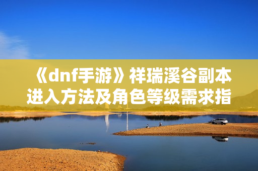 《dnf手游》祥瑞溪谷副本进入方法及角色等级需求指南