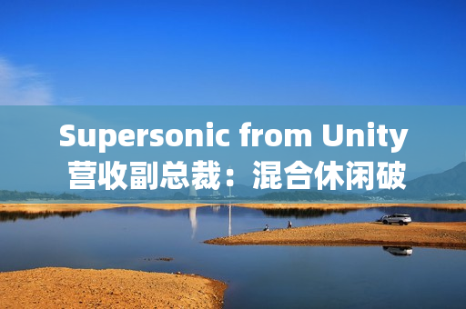 Supersonic from Unity 营收副总裁：混合休闲破局、AI 赋能，手游行业未来可期