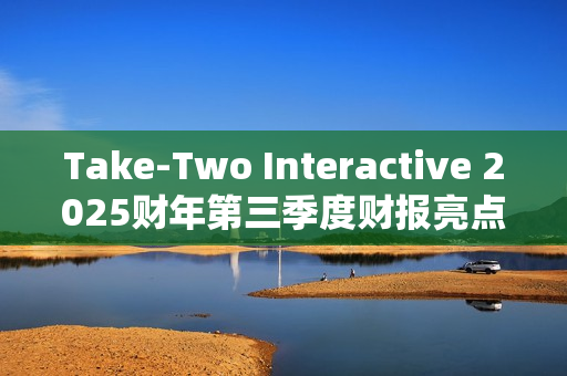 Take-Two Interactive 2025财年第三季度财报亮点：核心IP表现强劲，未来发布计划备受期待