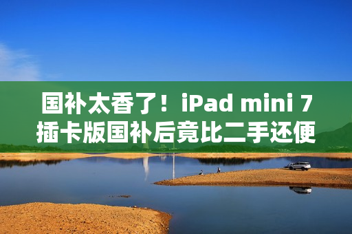 国补太香了！iPad mini 7插卡版国补后竟比二手还便宜