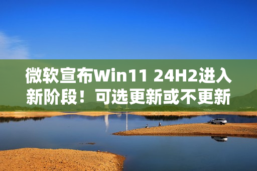 微软宣布Win11 24H2进入新阶段！可选更新或不更新
