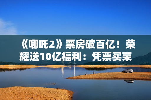 《哪吒2》票房破百亿！荣耀送10亿福利：凭票买荣耀300系列最高优惠800元