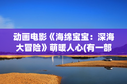 动画电影《海绵宝宝:深海大冒险》萌暖人心(有一部动画片叫海绵什么来着?) 动画电影《海绵宝宝:深海大冒险》萌暖人心(有一部动画片叫海绵什么来着?)