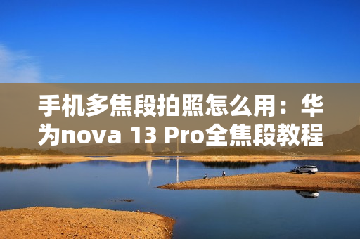 手机多焦段拍照怎么用：华为nova 13 Pro全焦段教程 这下终于搞懂了