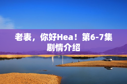 老表，你好Hea！第6-7集剧情介绍