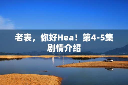 老表，你好Hea！第4-5集剧情介绍