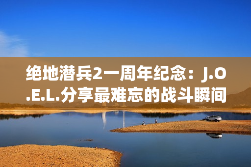 绝地潜兵2一周年纪念：J.O.E.L.分享最难忘的战斗瞬间