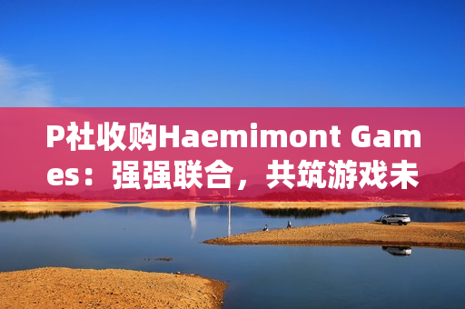 P社收购Haemimont Games：强强联合，共筑游戏未来