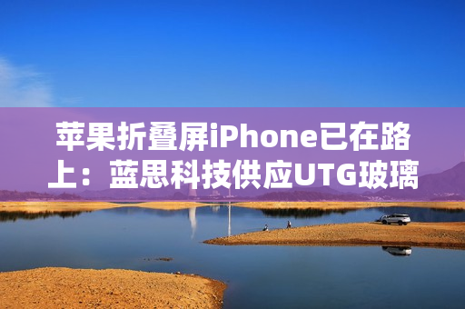 苹果折叠屏iPhone已在路上：蓝思科技供应UTG玻璃