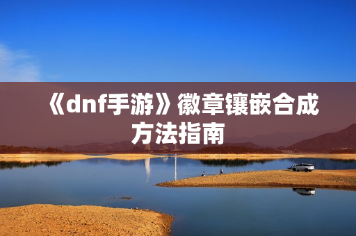 《dnf手游》徽章镶嵌合成方法指南