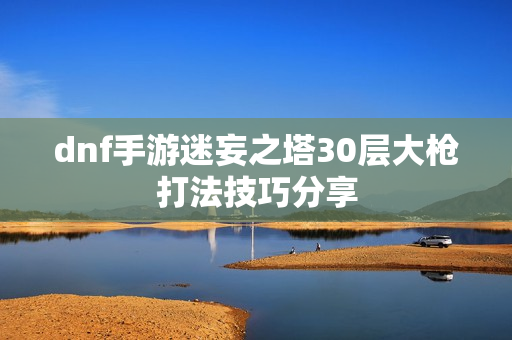 dnf手游迷妄之塔30层大枪打法技巧分享