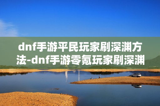 dnf手游平民玩家刷深渊方法-dnf手游零氪玩家刷深渊指南