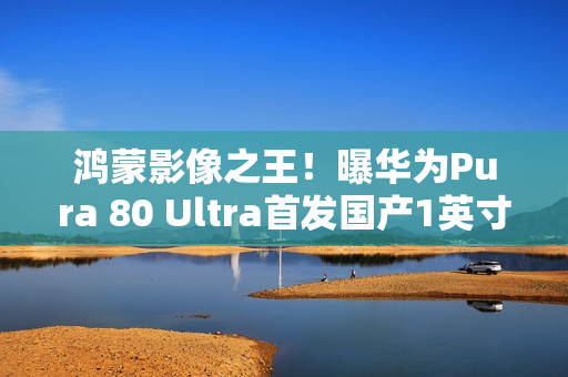 鸿蒙影像之王！曝华为Pura 80 Ultra首发国产1英寸主摄：采用RYYB阵列