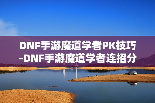 DNF手游魔道学者PK技巧-DNF手游魔道学者连招分享