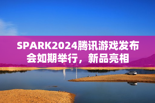 SPARK2024腾讯游戏发布会如期举行，新品亮相