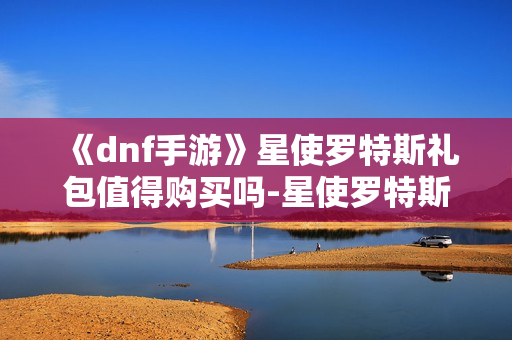 《dnf手游》星使罗特斯礼包值得购买吗-星使罗特斯礼包入手指南