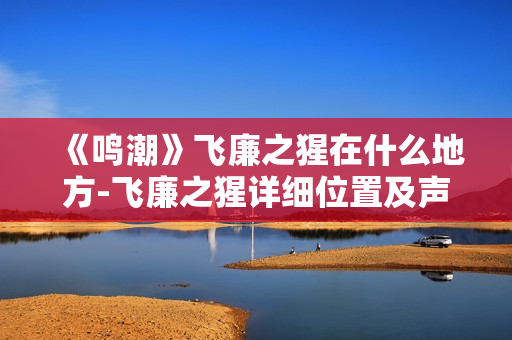 《鸣潮》飞廉之猩在什么地方-飞廉之猩详细位置及声骸信息一览