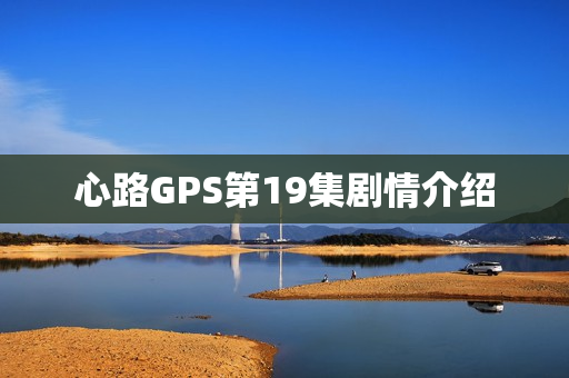 心路GPS第19集剧情介绍 心路GPS第19集剧情介绍