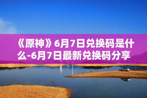 《原神》6月7日兑换码是什么-6月7日最新兑换码分享
